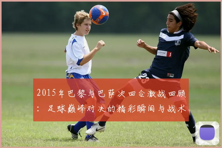 2015年巴黎与巴萨次回合激战回顾：足球巅峰对决的精彩瞬间与战术分析