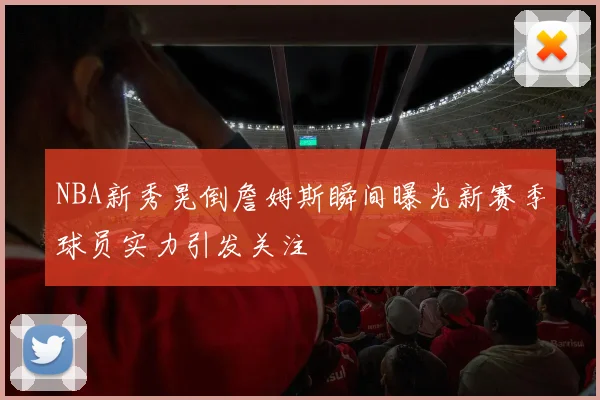 NBA新秀晃倒詹姆斯瞬间曝光新赛季球员实力引发关注